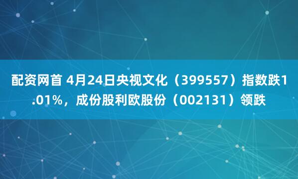 配资网首 4月24日央视文化（399557）指数跌1.01%，成份股利欧股份（002131）领跌