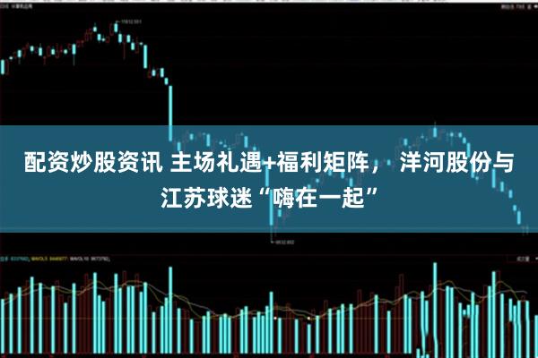 配资炒股资讯 主场礼遇+福利矩阵， 洋河股份与江苏球迷“嗨在一起”