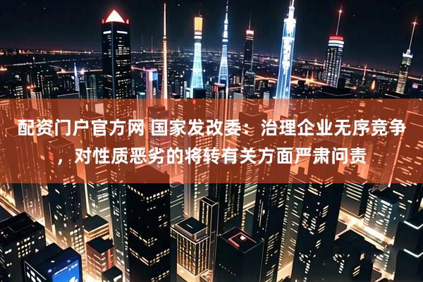 配资门户官方网 国家发改委：治理企业无序竞争，对性质恶劣的将转有关方面严肃问责