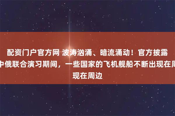 配资门户官方网 波涛汹涌、暗流涌动！官方披露：中俄联合演习期间，一些国家的飞机舰船不断出现在周边