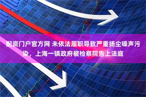配资门户官方网 未依法履职导致严重扬尘噪声污染，上海一镇政府被检察院告上法庭