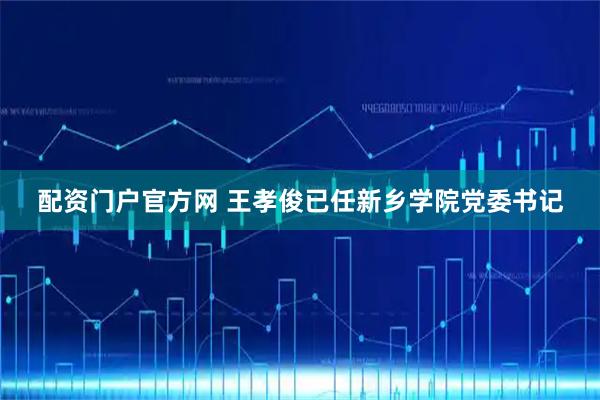 配资门户官方网 王孝俊已任新乡学院党委书记