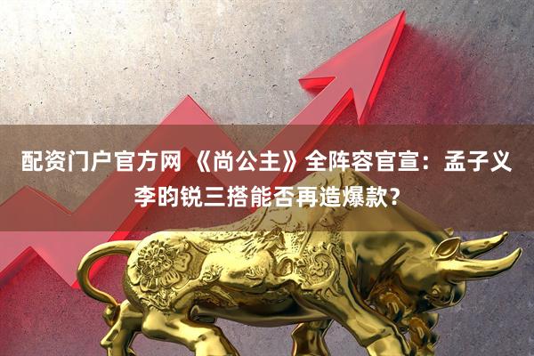 配资门户官方网 《尚公主》全阵容官宣：孟子义李昀锐三搭能否再造爆款？