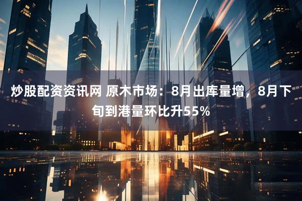 炒股配资资讯网 原木市场：8月出库量增，8月下旬到港量环比升55%