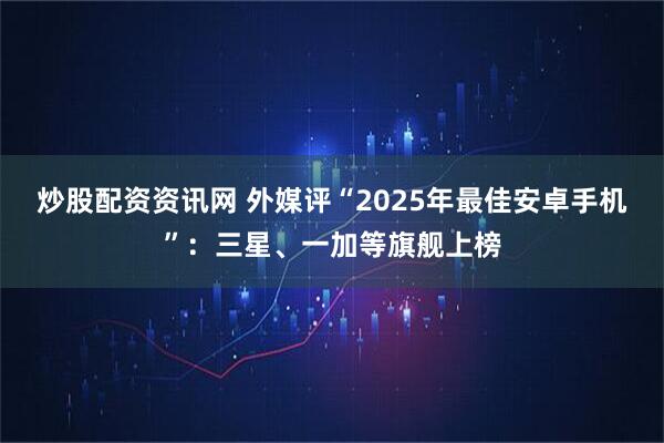 炒股配资资讯网 外媒评“2025年最佳安卓手机”：三星、一加等旗舰上榜