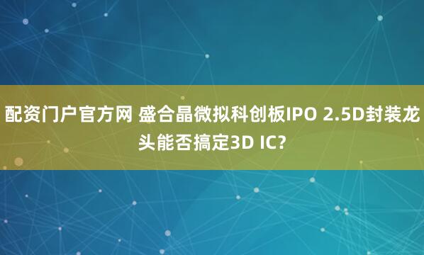配资门户官方网 盛合晶微拟科创板IPO 2.5D封装龙头能否搞定3D IC？