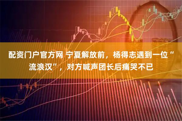 配资门户官方网 宁夏解放前，杨得志遇到一位“流浪汉”，对方喊声团长后痛哭不已