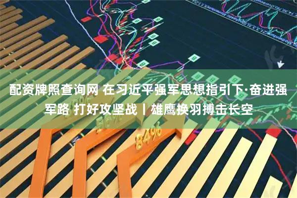 配资牌照查询网 在习近平强军思想指引下·奋进强军路 打好攻坚战丨雄鹰换羽搏击长空