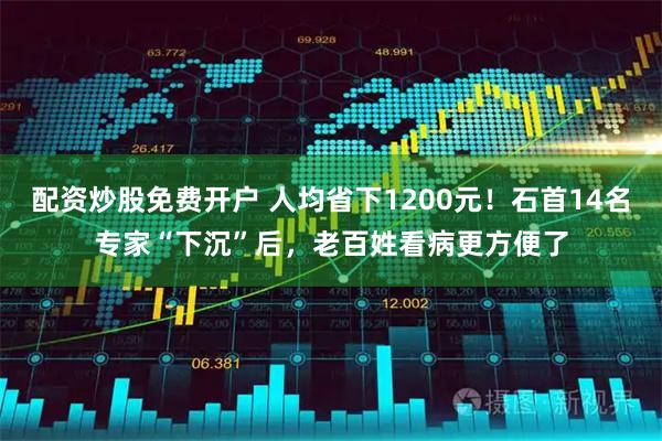 配资炒股免费开户 人均省下1200元！石首14名专家“下沉”后，老百姓看病更方便了