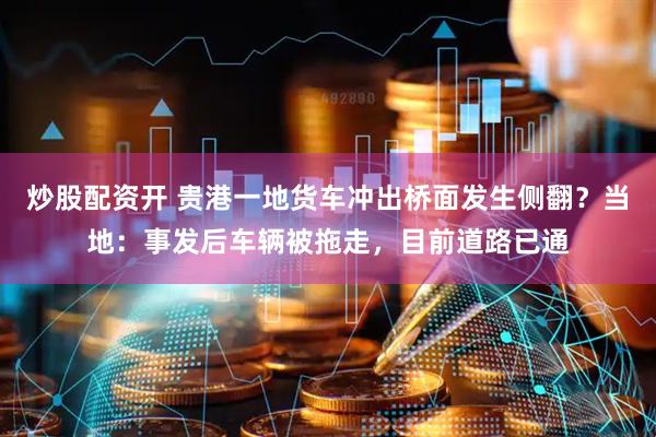 炒股配资开 贵港一地货车冲出桥面发生侧翻？当地：事发后车辆被拖走，目前道路已通