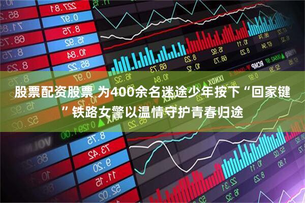股票配资股票 为400余名迷途少年按下“回家键”铁路女警以温情守护青春归途