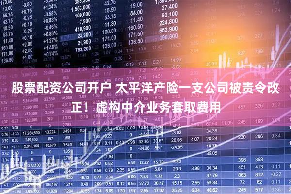 股票配资公司开户 太平洋产险一支公司被责令改正！虚构中介业务套取费用