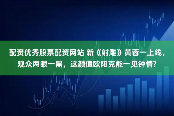 配资优秀股票配资网站 新《射雕》黄蓉一上线，观众两眼一黑，这颜值欧阳克能一见钟情?