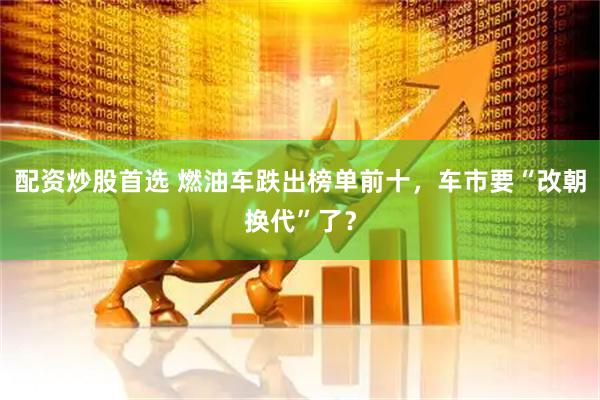 配资炒股首选 燃油车跌出榜单前十，车市要“改朝换代”了？