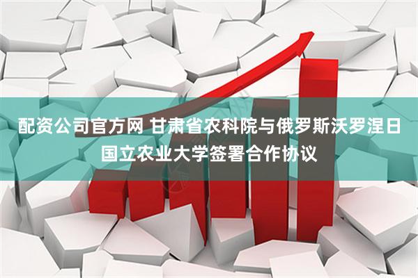 配资公司官方网 甘肃省农科院与俄罗斯沃罗涅日国立农业大学签署合作协议