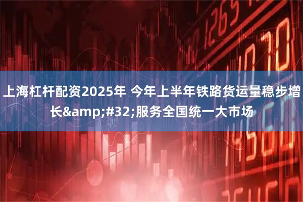 上海杠杆配资2025年 今年上半年铁路货运量稳步增长 服务全国统一大市场