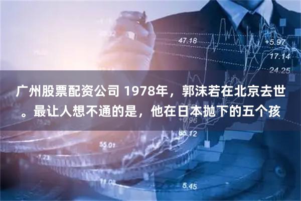 广州股票配资公司 1978年，郭沫若在北京去世。最让人想不通的是，他在日本抛下的五个孩