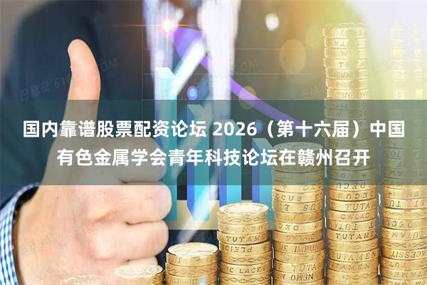 国内靠谱股票配资论坛 2026(第十六届)中国有色金属学会青年科技论坛在赣州召开