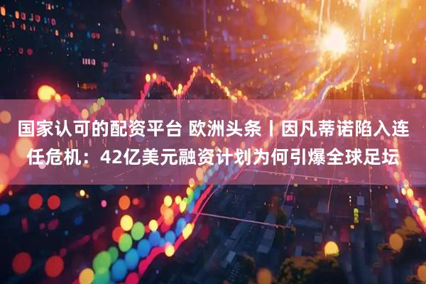 国家认可的配资平台 欧洲头条丨因凡蒂诺陷入连任危机：42亿美元融资计划为何引爆全球足坛