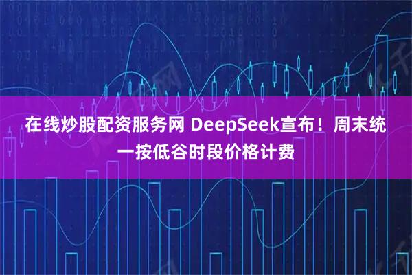在线炒股配资服务网 DeepSeek宣布！周末统一按低谷时段价格计费