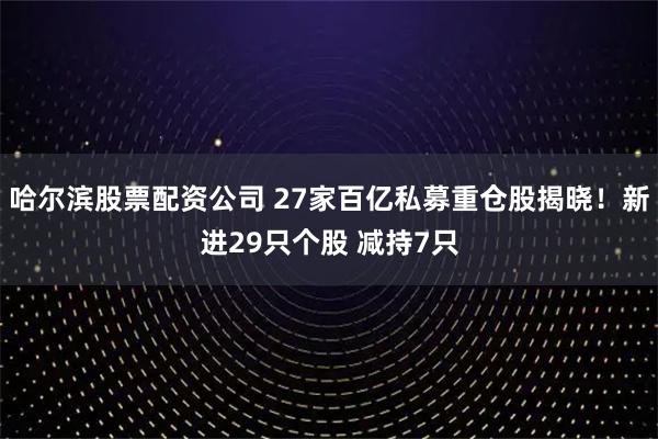 哈尔滨股票配资公司 27家百亿私募重仓股揭晓！新进29只个股 减持7只