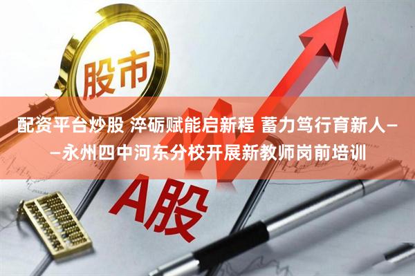 配资平台炒股 淬砺赋能启新程 蓄力笃行育新人——永州四中河东分校开展新教师岗前培训