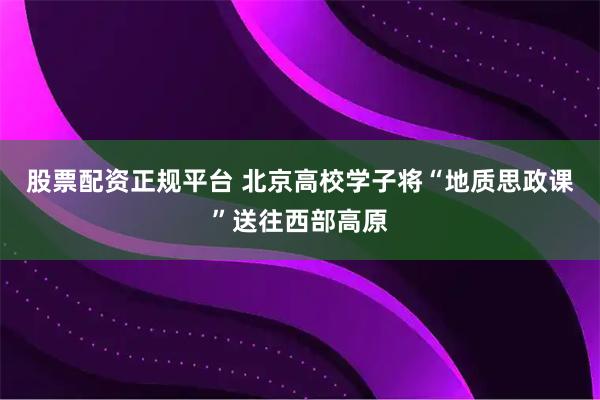 股票配资正规平台 北京高校学子将“地质思政课”送往西部高原