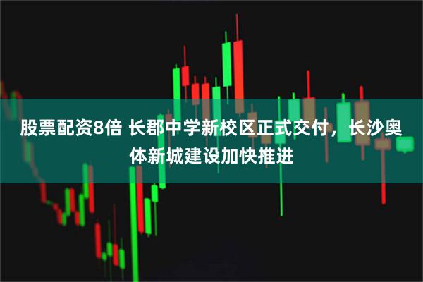 股票配资8倍 长郡中学新校区正式交付，长沙奥体新城建设加快推进