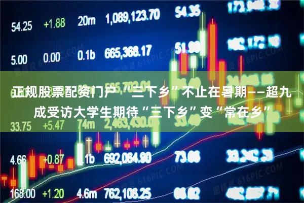 正规股票配资门户 “三下乡”不止在暑期——超九成受访大学生期待“三下乡”变“常在乡”