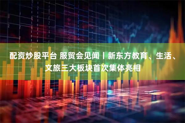 配资炒股平台 服贸会见闻丨新东方教育、生活、文旅三大板块首次集体亮相