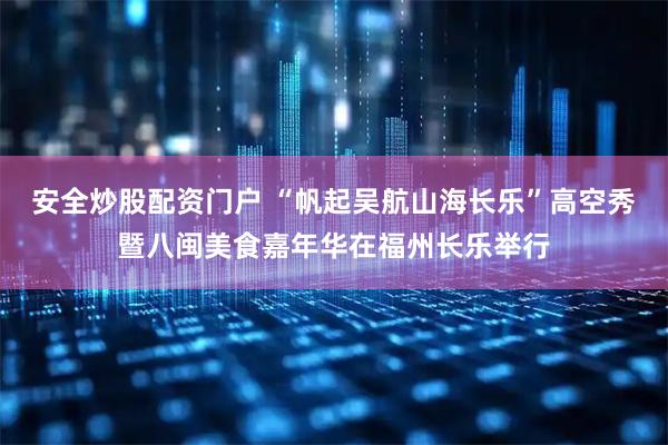 安全炒股配资门户 “帆起吴航山海长乐”高空秀暨八闽美食嘉年华在福州长乐举行